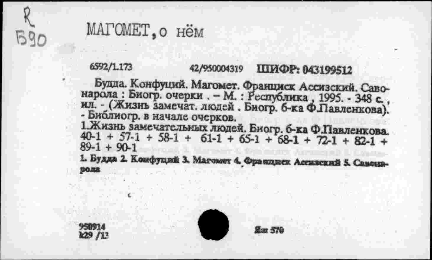 ﻿МАГОМЕТ,о нём
6592/1.173	42/950004319 ШИФР: 043199512
Будда. Конфуций. Магомет. Франциск Ассизский. Савонарола: Биогр. очерки . - М.: Республика , 1995. • 348 с ил. - (Жизнь замечал. людей . Биогр. б-ка ФЛавленкова). - Биолиогр. в начале очерков.
1 .Жизнь замечательных людей. Биогр. б-ка ФЛавленкова. «О'* + 57-1 + 58-1 + 61-1 + 65-1 + 68-1 + 72-1 + 82-1 + о9-1 + 90*1
Ь Будда X Коифудя* X Магомет 4. Фраяцкек АсежкжяЯ 5. Саловарам
958Я4
к»/V
ЯиЭТб